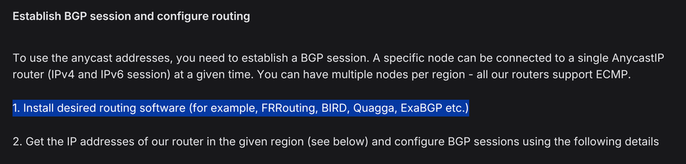 Establish BGP session and configure routing

To use the anycast addresses, you need to establish a BGP session. A specific node can be connected to a single AnycastIP router (IPv4 and IPv6 session) at a given time. You can have multiple nodes per region - all our routers support ECMP.

[1. Install desired routing software (for example, FRRouting, BIRD, Quagga, ExaBGP etc.)]

2. Get the IP addresses of our router in the given region (see below) and configure BGP sessions using the following details