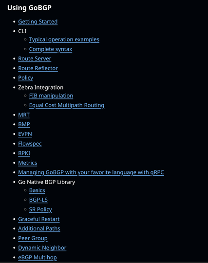 Using GoBGP
Getting Started
CLI
Typical operation examples
Complete syntax
Route Server
Route Reflector
Policy
Zebra Integration
FIB manipulation
Equal Cost Multipath Routing
MRT
BMP
EVPN
Flowspec
RPKI
Metrics
Managing GoBGP with your favorite language with gRPC
Go Native BGP Library
Basics
BGP-LS
SR Policy
Graceful Restart
Additional Paths
Peer Group
Dynamic Neighbor
eBGP Multihop